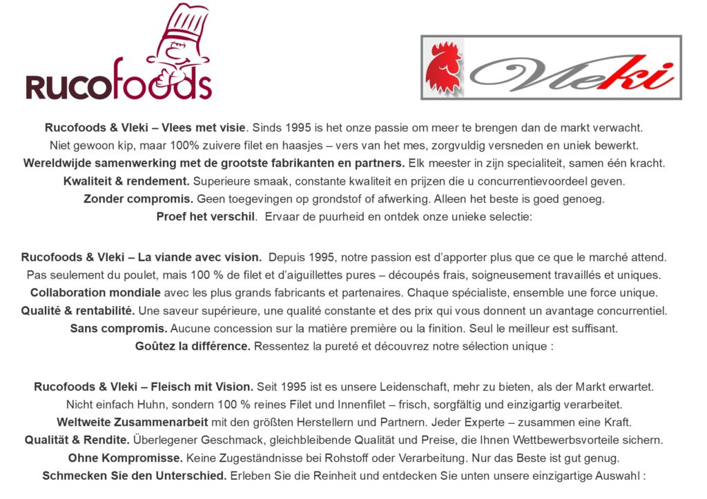 Rucofoods & Vleki – Vlees met visie. 100% kipfilet en haasjes, puur en zonder compromis. Rucofoods & Vleki – La viande avec vision. 100 % filet et aiguillettes de poulet, purs et sans compromis. Rucofoods & Vleki – Fleisch mit Vision. 100 % Hähnchenfilet und Innenfilets, rein und ohne Kompromisse. Rucofoods & Vleki – Meat with vision. 100% chicken fillet and tenderloins, pure and without compromise.