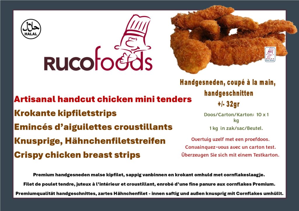 RUCOFOODS – Artisanal Handcut Chicken Mini Tenders REF 03KP001 Premium handgesneden malse kipfilet, sappig vanbinnen en krokant omhuld met een luchtig cornflakeslaagje. Met zorg bereid volgens ambachtelijke traditie – rijk aan eiwitten en klaar in enkele minuten. Ideaal voor horeca, grootkeukens en retail. Filet de poulet tendre, juteux à l’intérieur et croustillant, enrobé d’une fine panure aux cornflakes de qualité Premium. Préparé avec soin selon la tradition artisanale – riche en protéines et prêt en quelques minutes. Idéal pour la restauration, les collectivités et la distribution. Premiumqualität handgeschnittenes, zartes Hähnchenfilet, innen saftig und außen knusprig mit Cornflakes umhüllt. Sorgfältig nach handwerklicher Art zubereitet – eiweißreich, zart und in wenigen Minuten servierfertig. Ideal für Gastronomie, Großküchen und Handel. Premium hand-cut chicken fillet, juicy inside and crispy with a light cornflakes coating. Carefully prepared with craftsmanship – tender, protein-rich and ready in minutes. Perfect for foodservice, catering and retail.