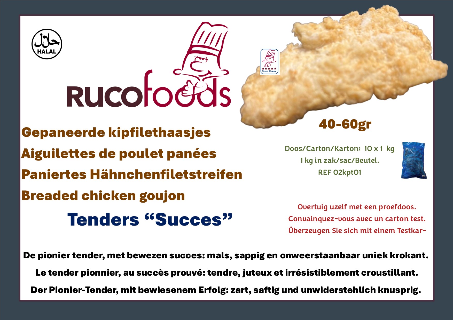 Rucofoods Tenders “Succes” REF 02kpt01 – De pionier tender, met bewezen succes: mals, sappig en onweerstaanbaar krokant. Gepaneerde kipfilethaasjes gemaakt van 100% pure filet. Een klassieker die klanten blijft overtuigen. Rucofoods Tenders “Succes” REF 02kpt01 – Le tender pionnier, au succès prouvé: tendre, juteux et délicieusement croustillant. Aiguillettes de poulet panées, 100% filet pur. Un grand classique qui séduit toujours les clients. Rucofoods Tenders “Succes” REF 02kpt01 – The pioneer tender with proven success: tender, juicy and irresistibly crispy. Breaded chicken goujons made from 100% pure chicken breast. A timeless favourite that keeps winning customers. Rucofoods Tenders “Succes” REF 02kpt01 – Der Pionier-Tender, mit bewiesenem Erfolg: zart, saftig und unwiderstehlich knusprig. Panierte Hähnchenfiletstreifen aus 100 % Hähnchenbrustfilet. Ein Klassiker, der Kunden immer wieder überzeugt.